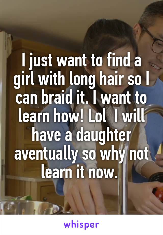 I just want to find a girl with long hair so I can braid it. I want to learn how! Lol  I will have a daughter aventually so why not learn it now. 