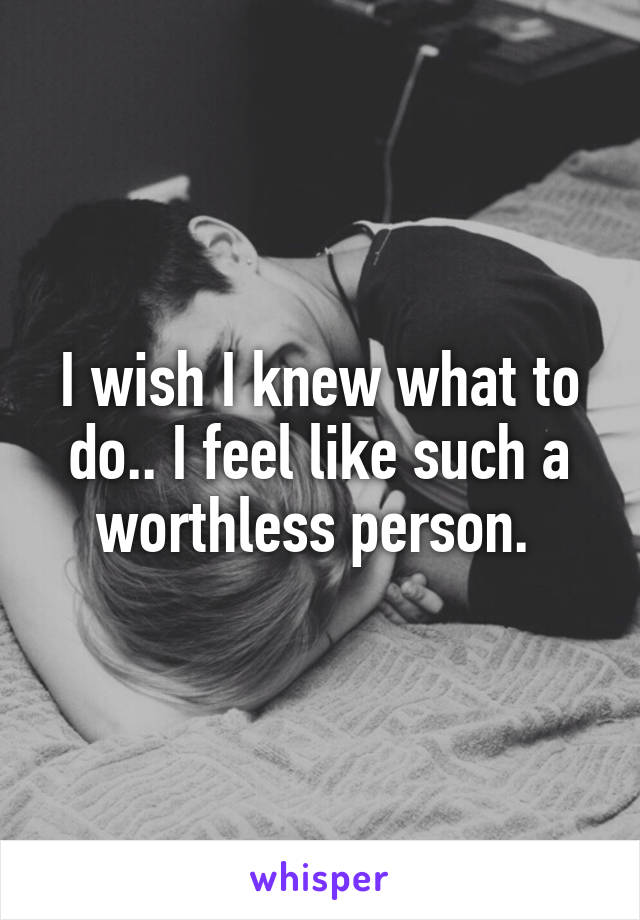 I wish I knew what to do.. I feel like such a worthless person. 