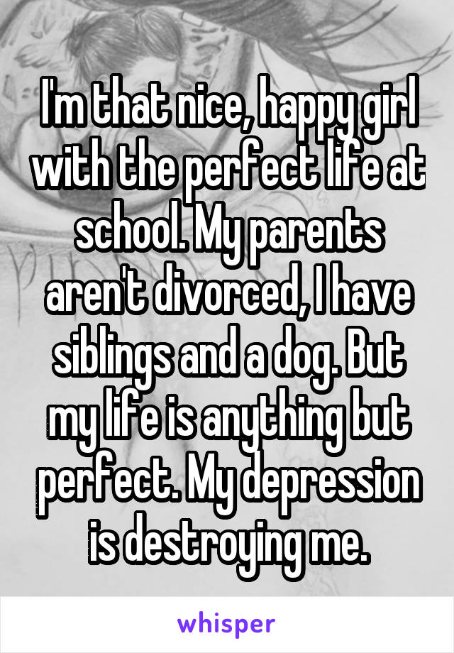 I'm that nice, happy girl with the perfect life at school. My parents aren't divorced, I have siblings and a dog. But my life is anything but perfect. My depression is destroying me.