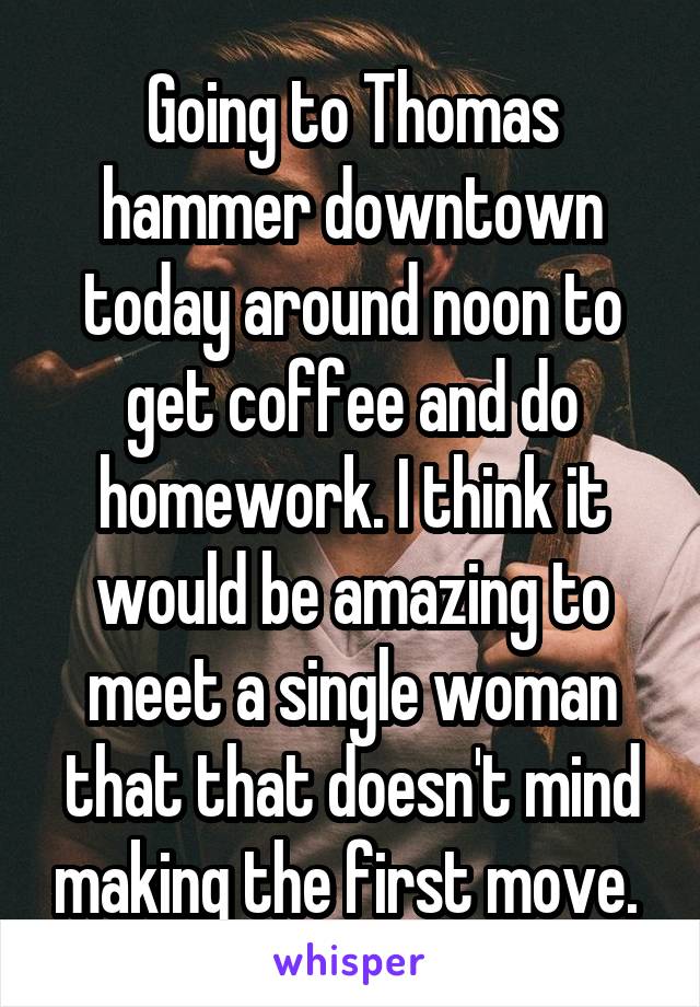 Going to Thomas hammer downtown today around noon to get coffee and do homework. I think it would be amazing to meet a single woman that that doesn't mind making the first move. 