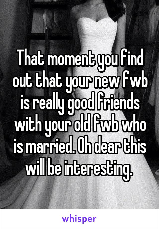 That moment you find out that your new fwb is really good friends with your old fwb who is married. Oh dear this will be interesting. 