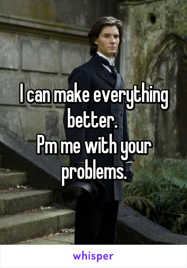 I can make everything better. 
Pm me with your problems.