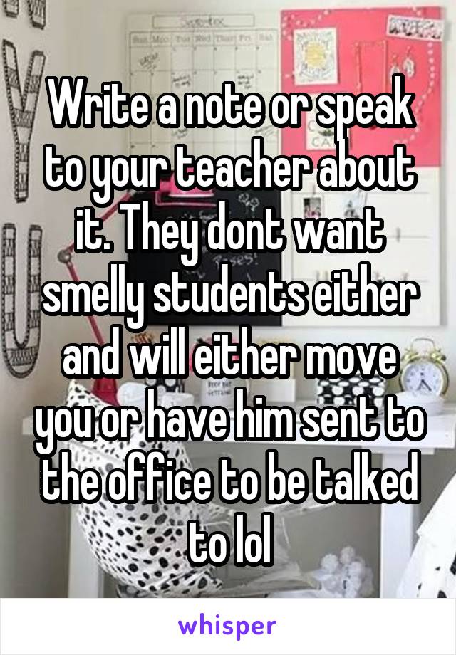 Write a note or speak to your teacher about it. They dont want smelly students either and will either move you or have him sent to the office to be talked to lol