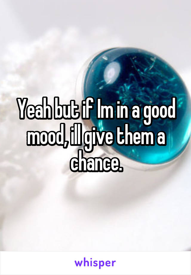 Yeah but if Im in a good mood, ill give them a chance.