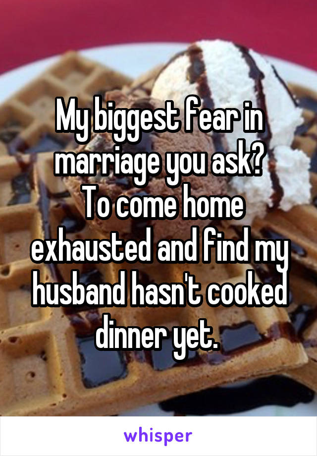 My biggest fear in marriage you ask?
 To come home exhausted and find my husband hasn't cooked dinner yet. 