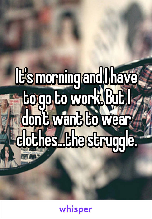 It's morning and I have to go to work. But I don't want to wear clothes...the struggle.