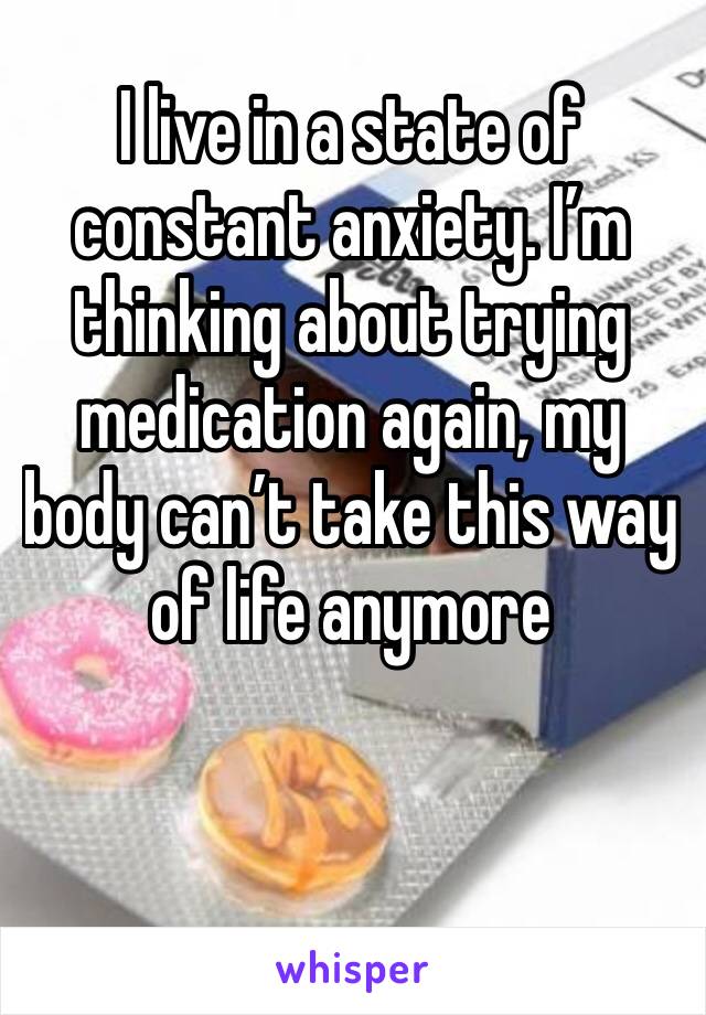 I live in a state of constant anxiety. I’m thinking about trying medication again, my body can’t take this way of life anymore 