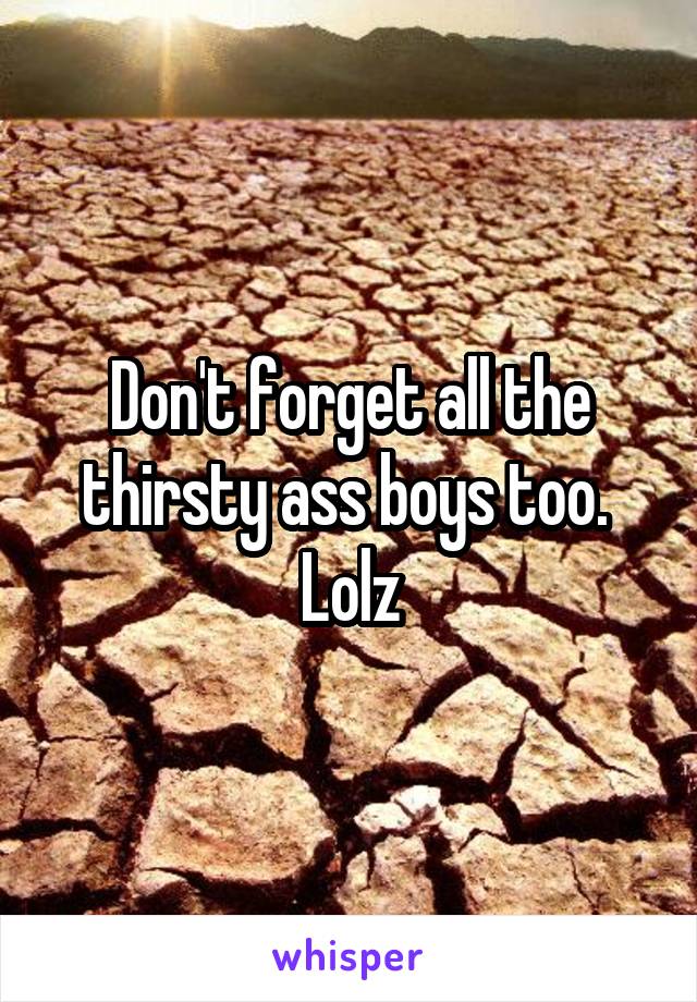 Don't forget all the thirsty ass boys too. 
Lolz