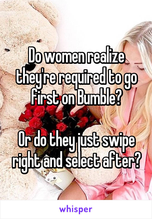 Do women realize they're required to go first on Bumble?

Or do they just swipe right and select after?