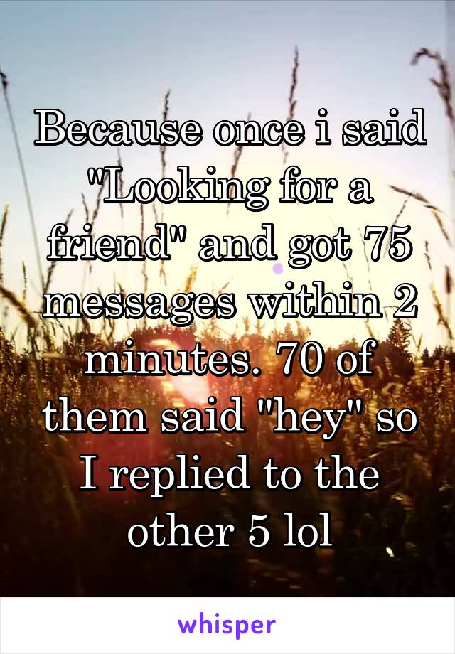 Because once i said "Looking for a friend" and got 75 messages within 2 minutes. 70 of them said "hey" so I replied to the other 5 lol