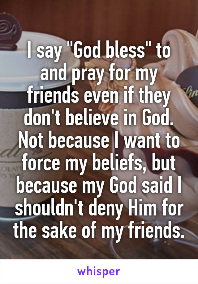 I say "God bless" to and pray for my friends even if they don't believe in God. Not because I want to force my beliefs, but because my God said I shouldn't deny Him for the sake of my friends.