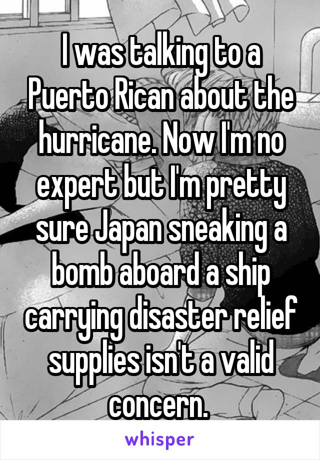 I was talking to a Puerto Rican about the hurricane. Now I'm no expert but I'm pretty sure Japan sneaking a bomb aboard a ship carrying disaster relief supplies isn't a valid concern. 