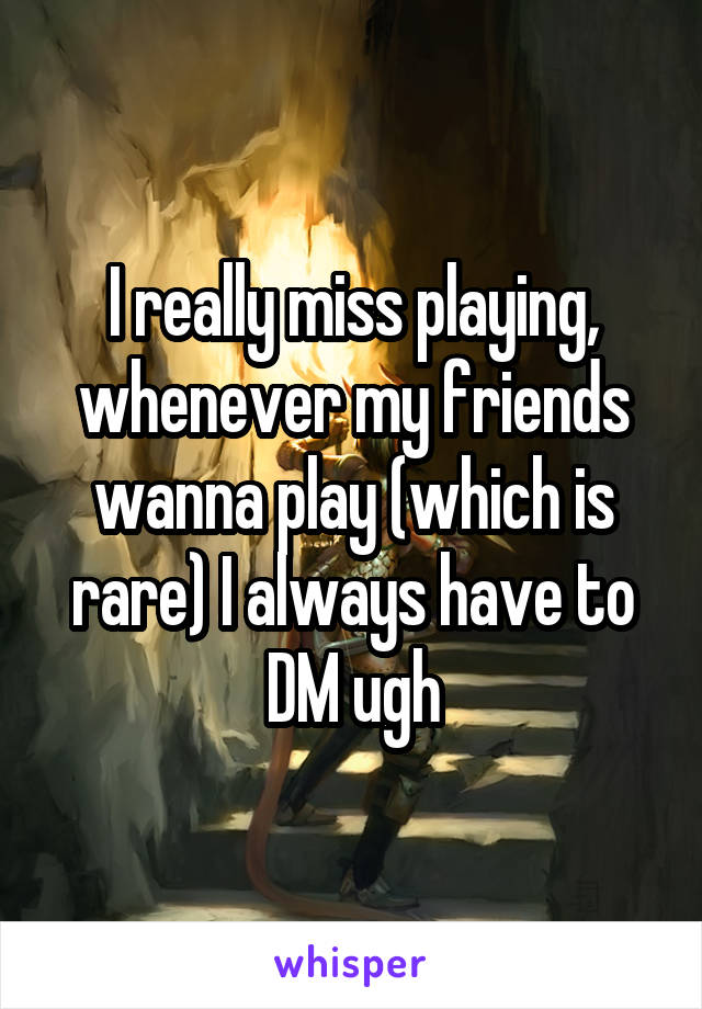 I really miss playing, whenever my friends wanna play (which is rare) I always have to DM ugh