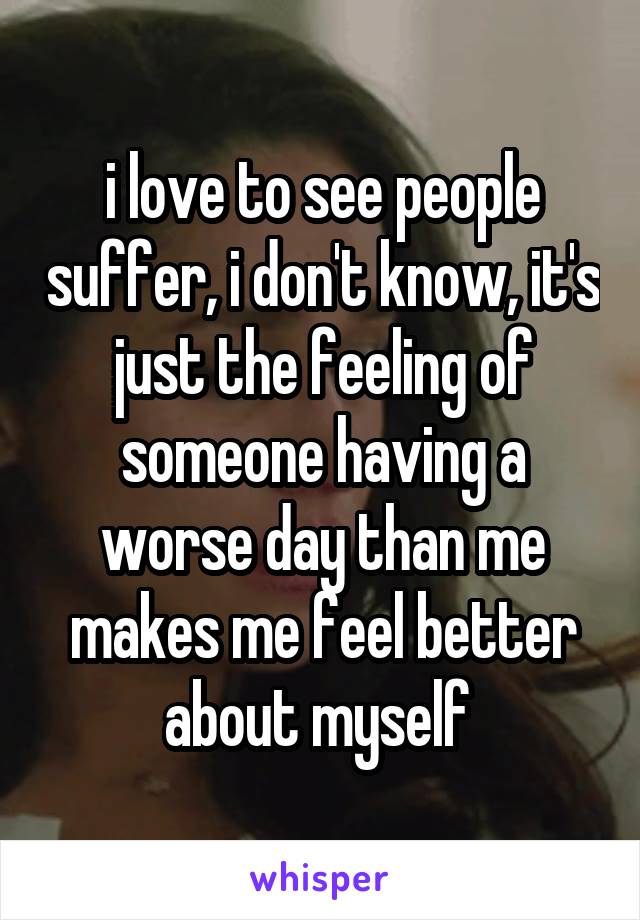 i love to see people suffer, i don't know, it's just the feeling of someone having a worse day than me makes me feel better about myself 