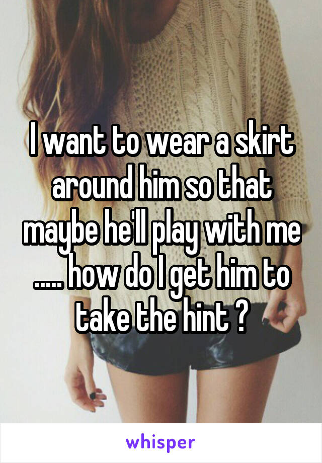 I want to wear a skirt around him so that maybe he'll play with me ..... how do I get him to take the hint ?