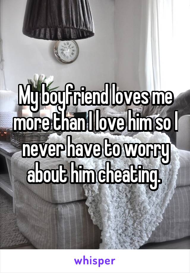 My boyfriend loves me more than I love him so I never have to worry about him cheating. 