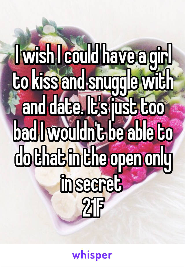 I wish I could have a girl to kiss and snuggle with and date. It's just too bad I wouldn't be able to do that in the open only in secret 
21F