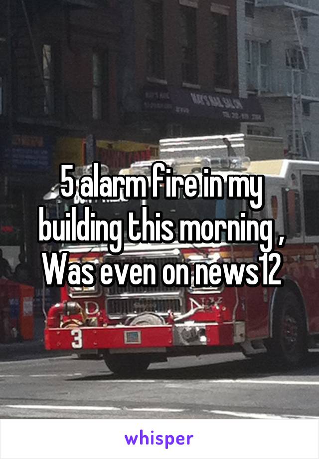 5 alarm fire in my building this morning , Was even on news12