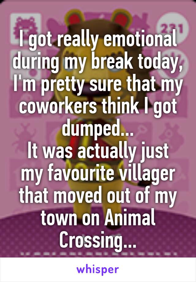 I got really emotional during my break today, I'm pretty sure that my coworkers think I got dumped...
It was actually just my favourite villager that moved out of my town on Animal Crossing...