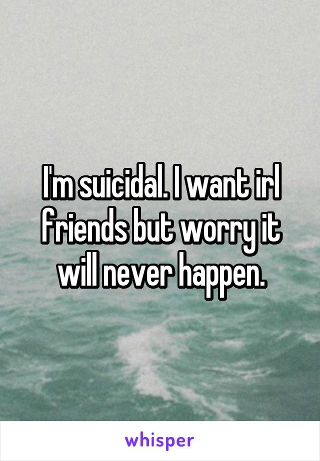 I'm suicidal. I want irl friends but worry it will never happen.