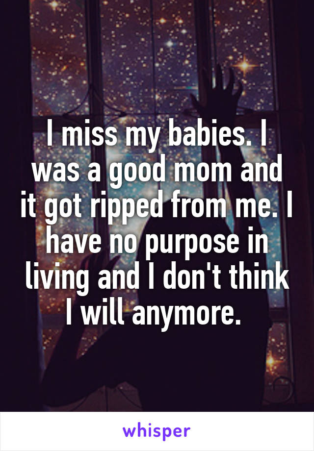 I miss my babies. I was a good mom and it got ripped from me. I have no purpose in living and I don't think I will anymore. 