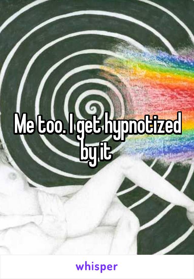 Me too. I get hypnotized by it 