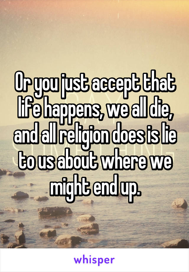 Or you just accept that life happens, we all die, and all religion does is lie to us about where we might end up.