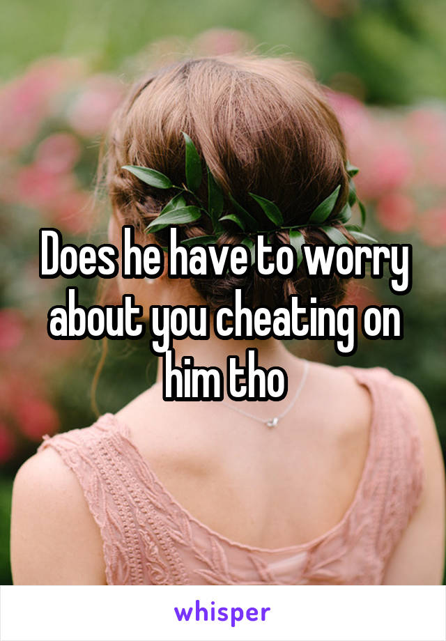 Does he have to worry about you cheating on him tho