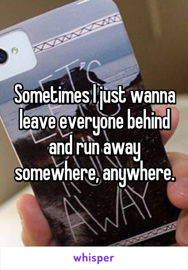 Sometimes I just wanna leave everyone behind and run away somewhere, anywhere.