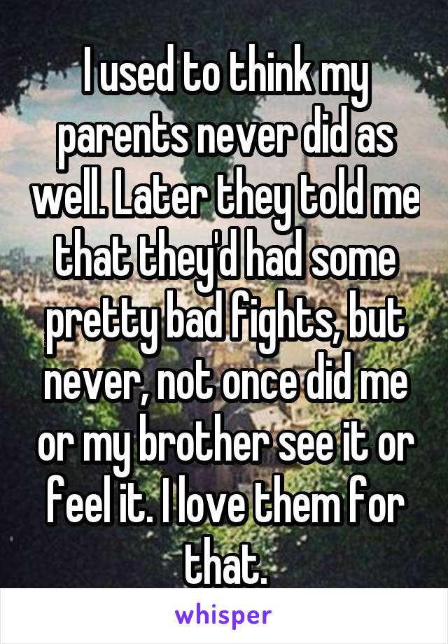 I used to think my parents never did as well. Later they told me that they'd had some pretty bad fights, but never, not once did me or my brother see it or feel it. I love them for that.