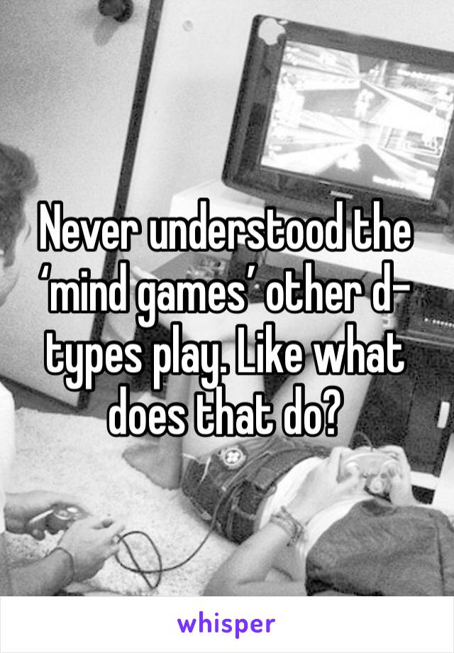 Never understood the ‘mind games’ other d-types play. Like what does that do? 