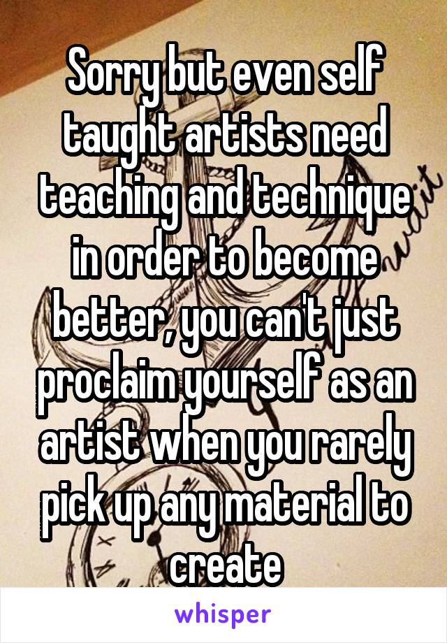 Sorry but even self taught artists need teaching and technique in order to become better, you can't just proclaim yourself as an artist when you rarely pick up any material to create