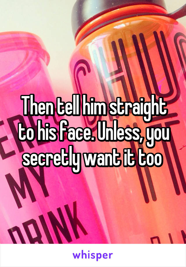 Then tell him straight to his face. Unless, you secretly want it too 