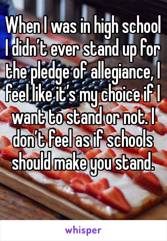 When I was in high school I didn’t ever stand up for the pledge of allegiance, I feel like it’s my choice if I want to stand or not. I don’t feel as if schools should make you stand. 