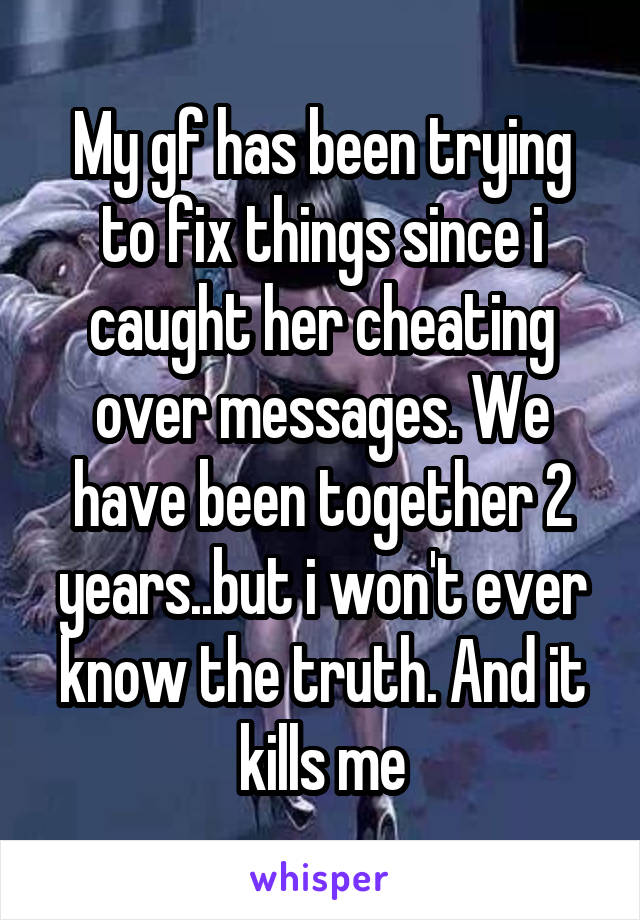 My gf has been trying to fix things since i caught her cheating over messages. We have been together 2 years..but i won't ever know the truth. And it kills me