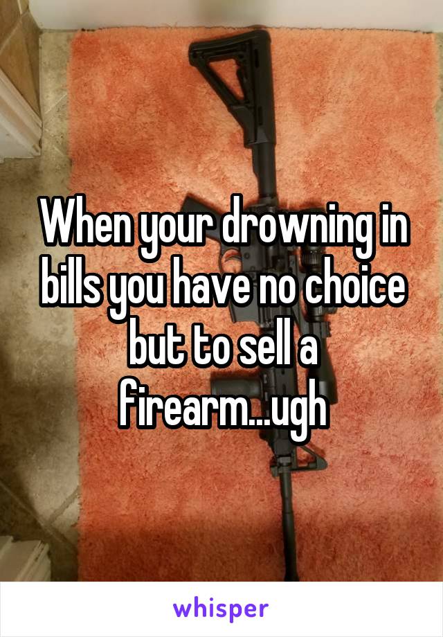 When your drowning in bills you have no choice but to sell a firearm...ugh