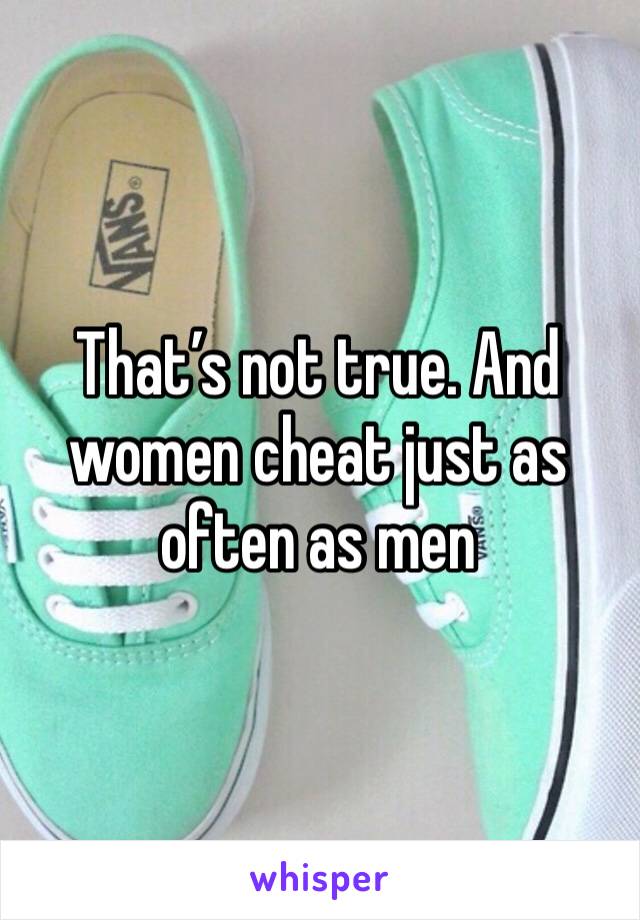 That’s not true. And women cheat just as often as men