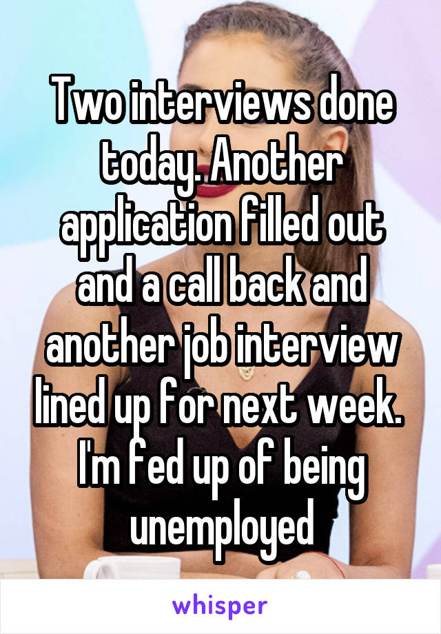 Two interviews done today. Another application filled out and a call back and another job interview lined up for next week. 
I'm fed up of being unemployed