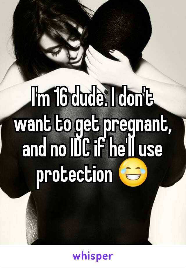 I'm 16 dude. I don't want to get pregnant, and no IDC if he'll use protection 😂
