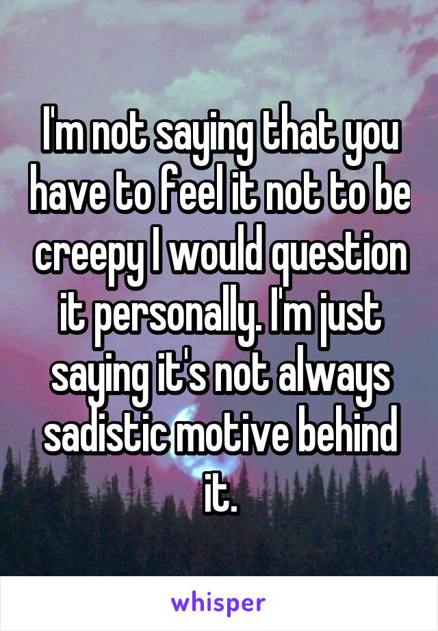 I'm not saying that you have to feel it not to be creepy I would question it personally. I'm just saying it's not always sadistic motive behind it.