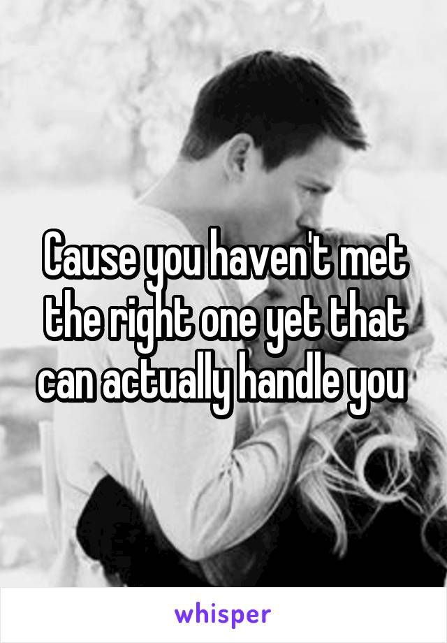 Cause you haven't met the right one yet that can actually handle you 