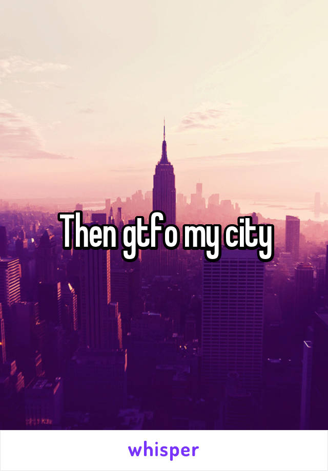Then gtfo my city