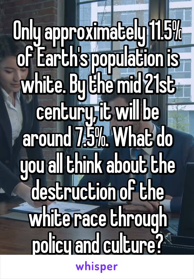 Only approximately 11.5% of Earth's population is white. By the mid 21st century, it will be around 7.5%. What do you all think about the destruction of the white race through policy and culture?