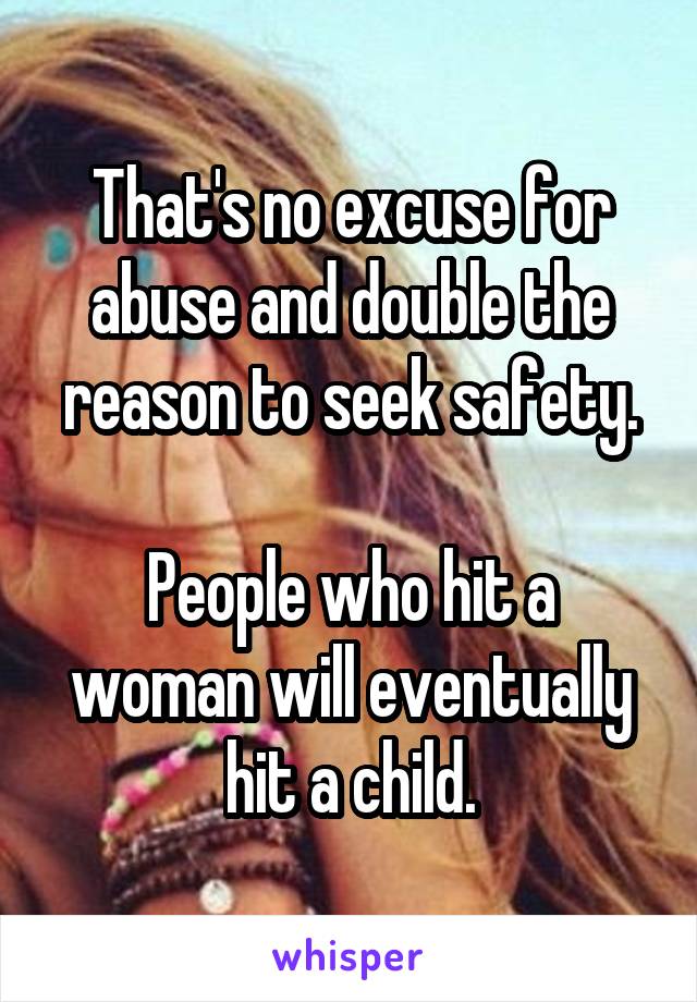 That's no excuse for abuse and double the reason to seek safety.

People who hit a woman will eventually hit a child.