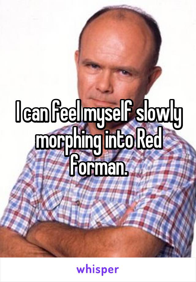 I can feel myself slowly morphing into Red forman.