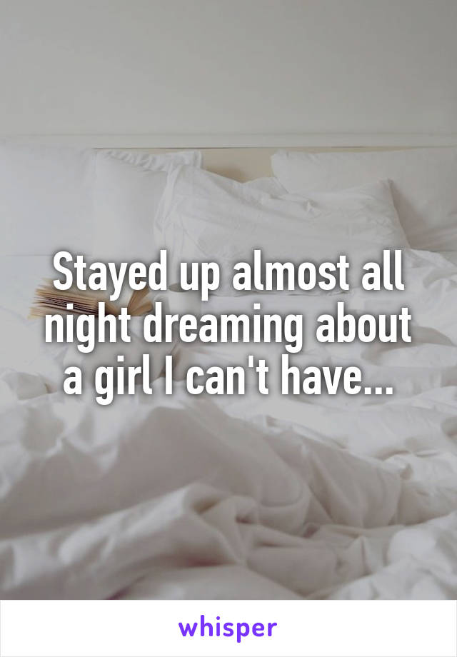 Stayed up almost all night dreaming about a girl I can't have...