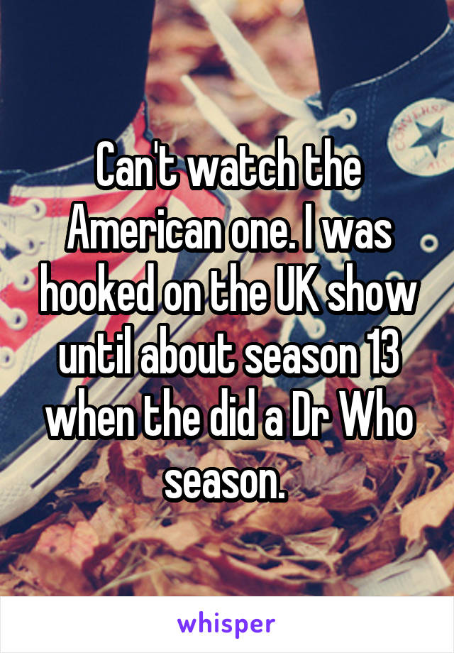 Can't watch the American one. I was hooked on the UK show until about season 13 when the did a Dr Who season. 
