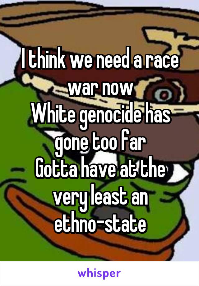 I think we need a race war now
White genocide has gone too far
Gotta have at the very least an ethno-state