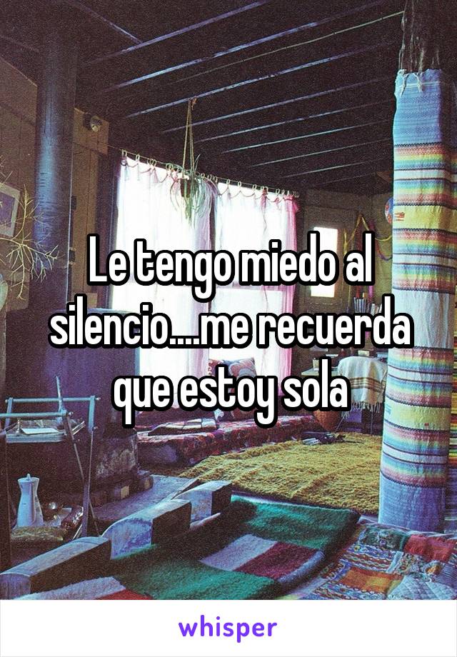 Le tengo miedo al silencio....me recuerda que estoy sola