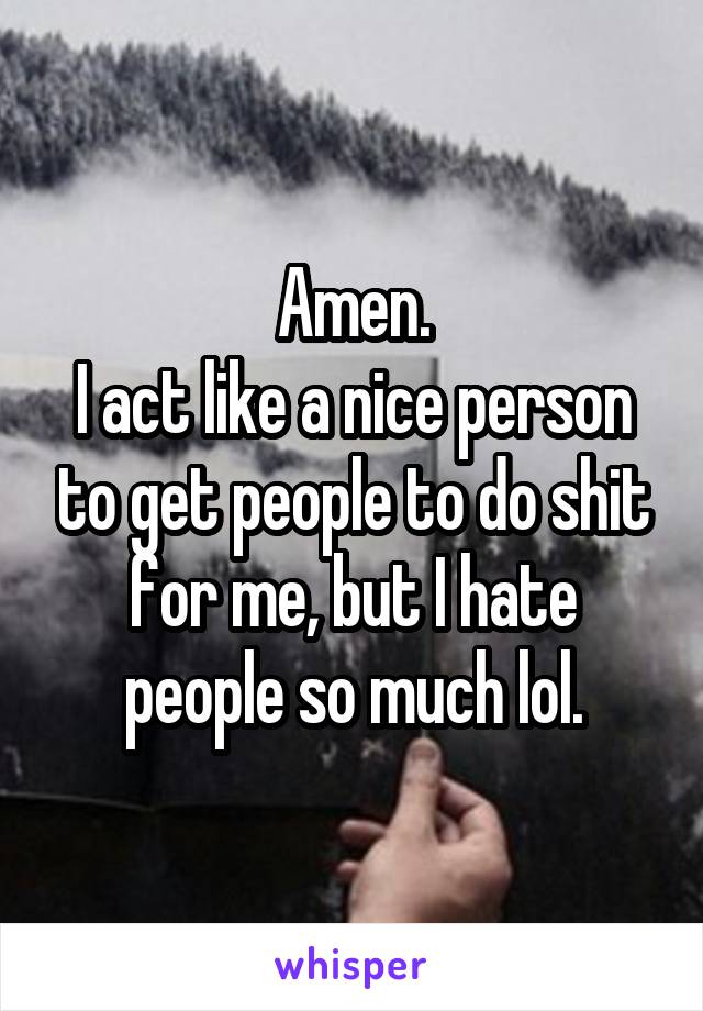 Amen.
I act like a nice person to get people to do shit for me, but I hate people so much lol.